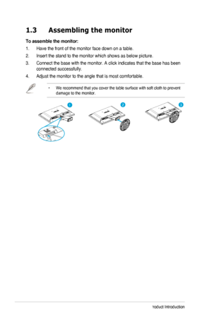 Page 81-2Chapter 1: Product Introduction
1.3 Assembling the monitor 
To assemble the monitor:
1. Have the front of the monitor face down on a table.
2. Insert the stand to the monitor which shows as below picture. 
3. Connect the base with the monitor. A click indicates that the base has b\
een 
connected successfully.
4.	Adjust the monitor to the angle that is most comfortable.
•	 
We recommend that you cover the table surface with soft cloth to prevent\
 
damage to the monitor.
123
  