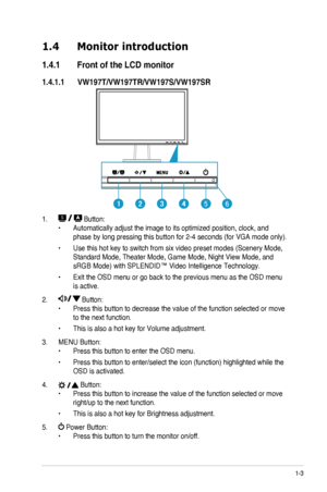 Page 91-3ASUS LCD Monitor VW197 Series
1.4 Monitor introduction
1.4.1 Front of the LCD monitor
1.4.1.1 VW197T/VW197TR/VW197S/VW197SR
56
1.  Button:
•	Automatically	adjust	the	image	to	its	optimized	position,	clock,	and	
phase	by	long	pressing	this	button	for	2-4	seconds	(for	VGA	mode	only).
•	Use this hot key to switch from six video preset modes (Scenery Mode, 
Standard Mode, Theater Mode, Game Mode, Night View Mode, and 
sRGB Mode) with SPLENDID™ Video Intelligence Technology.
•	Exit the OSD menu or go back...