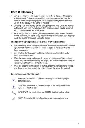 Page 5v
Care & Cleaning
•	 Before	you	lift	or	reposition	your	monitor,	it	is	better	to	disconnect	the	cables	
and	power	cord.	Follow	the	correct	lifting	techniques	when	positioning	the	
monitor.	When	lifting	or	carrying	the	monitor,	grasp	the	edges	of	the	monitor.	
Do not lift the display by the stand or the cord.
•	 Cleaning.	Turn	your	monitor	off	and	unplug	the	power	cord.	Clean	the	monitor	
surface	with	a	lint-free,	non-abrasive	cloth.	Stubborn	stains	may	be	removed	
with a cloth dampened with mild...