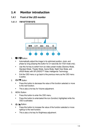 Page 91-3ASUS	LED	Monitor	VW197	Series
1.4 Monitor introduction
1.4.1  Front of the LED monitor
1.4.1.1  VW197T/VW197S
123456
1. 	Button:
•	Automatically	adjust	the	image	to	its	optimized	position,	clock,	and	
phase	by	long	pressing	this	button	for	2-4	seconds	(for	VGA	mode	only).
•	Use	this	hot	key	to	switch	from	six	video	preset	modes	(Scenery	Mode,	
Standard	Mode,	Theater	Mode,	Game	Mode,	Night	View	Mode,	and	
sRGB	Mode)	with	SPLENDID™	Video	Intelligence	Technology.
•	Exit	the	OSD	menu	or	go	back	to	the...