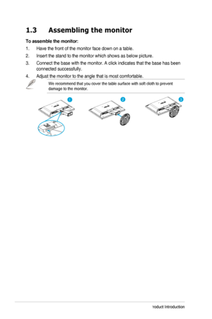Page 81-2Chapter	1:	Product	Introduction
1.3 Assembling the monitor 
To assemble the monitor:
1. Have the front of the monitor face down on a table.
2. Insert the stand to the monitor which shows as below picture. 
3. Connect the base with the monitor. A click indicates that the base has b\
een 
connected successfully.
4.	 Adjust	the	monitor	to	the	angle	that	is	most	comfortable.
We recommend that you cover the table surface with soft cloth to prevent\
 
damage	to	the	monitor.
123
  