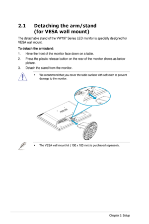 Page 122-1Chapter	2:	Setup
2.1   Detaching the arm/stand 
(for VESA wall mount)
The	detachable	stand	of	the	VW197	Series	LED	monitor	is	specially	designed	for	
VESA	wall	mount.
To detach the arm/stand:
1. Have the front of the monitor face down on a table.
2. Press the plastic release button on the rear of the monitor shows as bel\
ow 
picture.
3. Detach the stand from the monitor.
•		
We	recommend	that	you	cover	the	table	surface	with	soft	cloth	to	prevent	
damage	to	the	monitor.
•	The	VESA	wall	mount	kit	(...