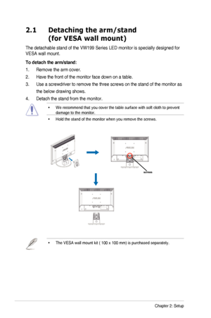 Page 122-1Chapter	2:	Setup
2.1   Detaching the arm/stand 
(for VESA wall mount)
The	detachable	stand	of	the	VW199	Series	LED	monitor	is	specially	designed	for	
VESA	wall	mount.
To detach the arm/stand:
1. Remove the arm cover.
2. Have the front of the monitor face down on a table.
3. Use	a	screwdriver	to	remove	the	three	screws	on	the	stand	of	the	monitor	as	
									the	below	drawing	shows.
4. Detach the stand from the monitor.
•		
We	recommend	that	you	cover	the	table	surface	with	soft	cloth	to	prevent...