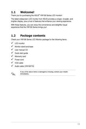 Page 71-1ASUS	LED	Monitor	VW199	Series
1.1 Welcome!
Thank	you	for	purchasing	the	ASUS®	VW199	Series	LED	monitor!
The	latest	widescreen	LED	monitor	from	ASUS	provides	a	crisper,	broader,	and	
brighter	display,	plus	a	host	of	features	that	enhance	your	viewing	experience.
With	these	features,	you	can	enjoy	the	convenience	and	delightful	visual	
experience	that	the	VW199	Series	brings	you!
1.2 Package contents
Check	your	VW199	Series	LED	Monitor	package	for	the	following	items:
   LED monitor
   Monitor stand and...