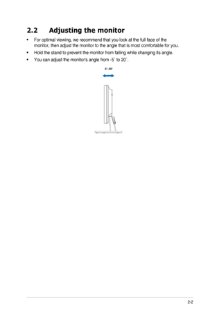 Page 132-2ASUS	LED	Monitor	VW199	Series
2.2 Adjusting the monitor
•		For	optimal	viewing,	we	recommend	that	you	look	at	the	full	face	of	the	
monitor,	then	adjust	the	monitor	to	the	angle	that	is	most	comfortable	for	you.
•		Hold	the	stand	to	prevent	the	monitor	from	falling	while	changing	its	angle.
•		You	can	adjust	the	monitor’s	angle	from	-5˚	to	20˚.
  -5º~20º
  