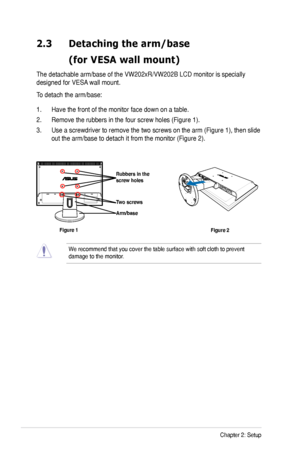 Page 14
2-2Chapter 2: Setup

2.3 Detaching the arm/base  
 (for VESA wall mount)
The detachable arm/base of the VW202xR/VW202B LCD monitor is specially 
designed for VESA wall mount. 
To detach the arm/base: 
1. Have the front of the monitor face down on a table.
2. Remove the rubbers in the four screw holes (Figure 1).
3. Use a screwdriver to remove the two screws on the arm (Figure 1), then slide 
out the arm/base to detach it from the monitor (Figure 2).
We recommend that you cover the table surface with...