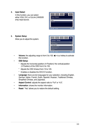 Page 19
3-3ASUS VW202xR/VW202B LCD Monitor

4. Input Select 
 In this function, you can select  
either VGA, DVI, or EzLink (VW202B 
only) input source.
5. System Setup 
 Allow you to adjust the system.
 • Volume: the adjusting range is from 0 to 100.  is a hotkey to activate  
  this function. 
 • OSD Setup: 
    *���Adjusts the horizontal postition (H-Position)/ the vertical position   Adjusts the horizontal postition (H-Position)/ the vertical positionAdjusts the horizontal postition (H-Position)/ the...