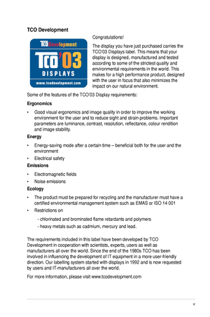 Page 5
v

TCO Development
Congratulations! 
The display you have just purchased carries the 
TCO’03 Displays label. This means that your 
display is designed, manufactured and tested 
according to some of the strictest quality and 
environmental requirements in the world. This 
makes for a high performance product, designed 
with the user in focus that also minimizes the 
impact on our natural environment. 
Some of the features of the TCO’03 Display requirements: 
Ergonomics 
•  Good visual ergonomics and...