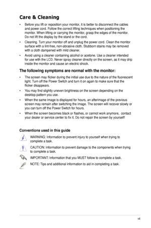 Page 7
vii

Care & Cleaning 
• Before you lift or reposition your monitor, it is better to disconnect the cables 
and power cord. Follow the correct lifting techniques when positioning t\
he 
monitor. When lifting or carrying the monitor, grasp the edges of the monitor. 
Do not lift the display by the stand or the cord. 
• Cleaning. Turn your monitor off and unplug the power cord. Clean the monitor 
surface with a lint-free, non-abrasive cloth. Stubborn stains may be rem\
oved 
with a cloth dampened with mild...