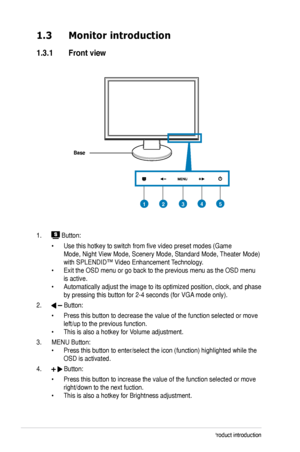 Page 10
1-2Chapter 1: Product introduction

1.3 Monitor introduction
1.3.1  Front view
Base
1.  Button:
 • Use this hotkey to switch from five video preset modes (Game  
 Mode, Night View Mode, Scenery Mode, Standard Mode, Theater Mode)   
 with SPLENDID™ Video Enhancement Technology. 
• Exit the OSD menu or go back to the previous menu as the OSD menu  
 is active. 
• Automatically adjust the image to its optimized position, clock, and phase   
 by pressing this button for 2-4 seconds (for VGA mode only).
2....