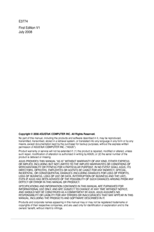 Page 2
ii

E3774
First Edition V1 
July 2008
Copyright © 2008 ASUSTeK COMPUTER INC. All Rights Reserved.
No part of this manual, including the products and software described in\
 it, may be reproduced, transmitted, transcribed, stored in a retrieval system, or translated in\
to any language in any form or by any means, except documentation kept by the purchaser for backup purposes, w\
ithout the express written permission of ASUSTeK COMPUTER INC. (“ASUS”).
Product warranty or service will not be extended if:...