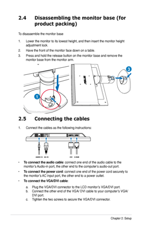 Page 16
2-4Chapter 2: Setup

2.5 Connecting the cables
1. Connect the cables as the following instructions:
• To connect the audio cable: connect one end of the audio cable to the  
monitor’s Audio-in port, the other end to the computer's audio-out port. 
• To connect the power cord: connect one end of the power cord securely to 
the monitor’s AC input port, the other end to a power outlet.
• To connect the VGA/DVI cable: 
 a. Plug the VGA/DVI connector to the LCD monitor’s VGA/DVI port.  
b. Connect the...