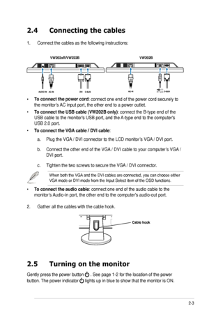 Page 15
2-3ASUS VW202xR/VW202B LCD Monitor

2.4 Connecting the cables
1. Connect the cables as the following instructions:
• To connect the power cord: connect one end of the power cord securely to 
the monitor’s AC input port, the other end to a power outlet.
• To connect the USB cable (VW202B only): connect the B-type end of the 
USB cable to the monitor's USB port, and the A-type end to the computer's 
USB 2.0 port. 
• To connect the VGA cable / DVI cable: 
a. Plug the VGA / DVI connector to the LCD...