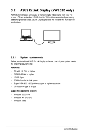 Page 20
3-4Chapter 3: General Instruction  

3.2 ASUS EzLink Display (VW202B only)
ASUS EzLink Display allows you to transfer digital video signal from you\
r PC 
to your LCD via a standard USB 2.0 cable. Without the necessity of purch\
asing 
additional graphics cards, EzLink Display provides the flexibility for m\
ulti-screen 
applications.
3.2.1 System requirements
Before you install the ASUS EzLink Display software, check if your system meets 
the following requirements:
Hardware:
• PC with 1.2 GHz or...