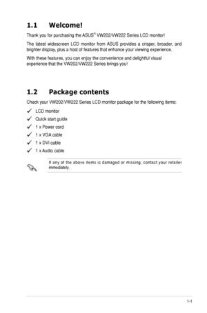 Page 9
1-1ASUS VW202/VW222 Series LCD Monitor 
1.1   Welcome!  
Thank you for purchasing the ASUS® VW202/VW222 Series LCD monitor!
The  latest  widescreen  LCD  monitor  from  ASUS  provides  a  crisper,  broader,  and 
brighter display, plus a host of features that enhance your viewing experience. 
With these features, you can enjoy the convenience and delightful visual 
experience that the VW202/VW222 Series brings you!
1.2  Package contents
Check your VW202/VW222 Series LCD monitor package for the following...