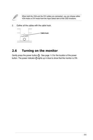 Page 17
2-5ASUS VW195xL/VW202xL/VW225xL Series LCD Monitor 

2.6 Turning on the monitor
Gently press the power button  . See page 1-2 for the location of the power 
button. The power indicator  lights up in blue to show that the monitor is ON.
2. Gather all the cables with the cable hook.
Cable hook
When both the VGA and the DVI cables are connected, you can choose either VGA mode or DVI mode from the Input Select item of the OSD functions.
 