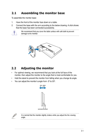 Page 13
2-1ASUS VW202xR/VW202B LCD Monitor
2.1 Assembling the monitor base
To assemble the monitor base:
1. Have the front of the monitor face down on a table.
2. Connect the base with the arm according to the below drawing. A click shows 
that the base has been connected successfully. 
We recommend that you cover the table surface with soft cloth to prevent \
damage to the monitor. 
2.2  Adjusting the monitor
• For optimal viewing, we recommend that you look at the full face of the 
monitor, then adjust the...