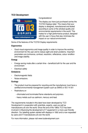 Page 5
v

TCO Development
Congratulations! 
The display you have just purchased carries the 
TCO’03 Displays label. This means that your 
display is designed, manufactured and tested 
according to some of the strictest quality and 
environmental requirements in the world. This 
makes for a high performance product, designed 
with the user in focus that also minimizes the 
impact on our natural environment. 
Some of the features of the TCO’03 Display requirements: 
Ergonomics 
•  Good visual ergonomics and...