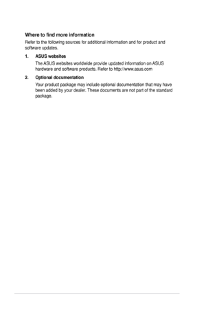 Page 8
viii
Where	to	find	more	information
Refer to the following sources for additional information and for produc\
t and 
software updates.
1. ASUS websites
The ASUS websites worldwide provide updated information on ASUS 
hardware and software products. Refer to http://www.asus.com
2. Optional documentation
Your product package may include optional documentation that may have 
been added by your dealer. These documents are not part of the standard 
package.
 