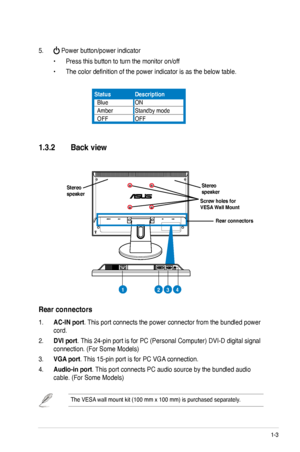 Page 11
1-3ASUS VW220 Series LCD Monitor 

1.3.2 Back view
5.  Power button/power indicator          
 • Press this button to turn the monitor on/off
  • The color definition of the power indicator is as the below table.
1. AC-IN port. This port connects the power connector from the bundled power 
cord.
2. DVI port. This 24-pin port is for PC (Personal Computer) DVI-D digital signal 
connection. (For Some Models)
3. VGA port. This 15-pin port is for PC VGA connection. 
4. Audio-in port. This port connects PC...