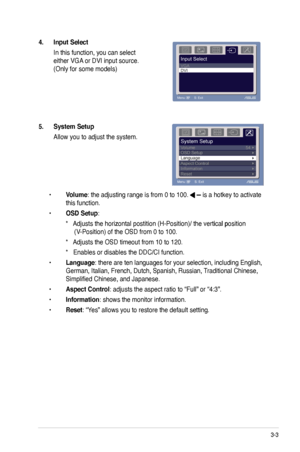 Page 19
3-3ASUS VW220 Series LCD Monitor 

4. Input Select 
 In this function, you can select  
either VGA or DVI input source. 
(Only for some models)
5. System Setup 
 Allow you to adjust the system.
 • Volume: the adjusting range is from 0 to 100.  is a hotkey to activate  
  this function. 
 • OSD Setup: 
    *���Adjusts the horizontal postition (H-Position)�� the vertical position   Adjusts the horizontal postition (H-Position)�� the vertical positionAdjusts the horizontal postition (H-Position)�� the...