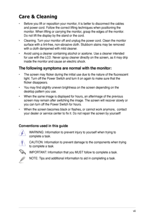 Page 7
vii

Care & Cleaning 
• Before you lift or reposition your monitor, it is better to disconnect the cables 
and power cord. Follow the correct lifting techniques when positioning t\
he 
monitor. When lifting or carrying the monitor, grasp the edges of the monitor. 
Do not lift the display by the stand or the cord. 
• Cleaning. Turn your monitor off and unplug the power cord. Clean the monitor 
surface with a lint-free, non-abrasive cloth. Stubborn stains may be rem\
oved 
with a cloth dampened with mild...