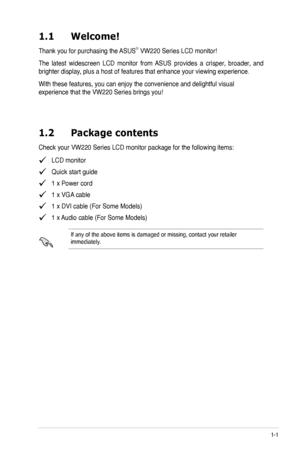 Page 9
1-1ASUS VW220 Series LCD Monitor 
1.1 Welcome!  
Thank you for purchasing the ASUS® VW220 Series LCD monitor!
The  latest  widescreen  LCD  monitor  from  ASUS  provides  a  crisper,  broader,  and 
brighter display, plus a host of features that enhance your viewing experience. 
With these features, you can enjoy the convenience and delightful visual 
experience that the VW220 Series brings you!
1.2 Package contents
Check your VW220 Series LCD monitor package for the following items:
   LCD monitor...