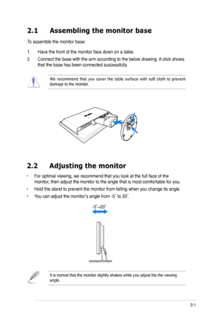 Page 13
2-1ASUS VW220 Series LCD Monitor 
2.1 Assembling the monitor base
To assemble the monitor base:
1. Have the front of the monitor face down on a table.
2. Connect the base with the arm according to the below drawing. A click shows 
that the base has been connected successfully. 
We  recommend  that  you  cover  the  table  surface  with  soft  cloth  to  prevent damage to the monitor. 
2.2  Adjusting the monitor
• For optimal viewing, we recommend that you look at the full face of the 
monitor, then...