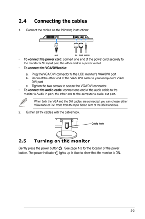 Page 15
2-3ASUS VW220 Series LCD Monitor 

2.4 Connecting the cables
1. Connect the cables as the following instructions:
• To connect the power cord: connect one end of the power cord securely to 
the monitor’s AC input port, the other end to a power outlet.
• To connect the VGA/DVI cable: 
 a. Plug the VGA/DVI connector to the LCD monitor’s VGA/DVI port.  
b. Connect the other end of the VGA/ DVI cable to your computer’s VGA/ 
 DVI port. 
c. Tighten the two screws to secure the VGA/DVI connector.
• To connect...