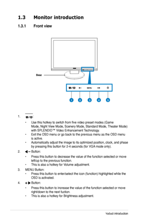 Page 10
1-2Chapter 1: Product introduction

1.3 Monitor introduction
1.3.1  Front view
Base
1. :
 • Use this hotkey to switch from five video preset modes (Game  
 Mode, Night View Mode, Scenery Mode, Standard Mode, Theater Mode)   
 with SPLENDID™ Video Enhancement Technology. 
• Exit the OSD menu or go back to the previous menu as the OSD menu  
 is active. 
• Automatically adjust the image to its optimized position, clock, and p hase  
 by pressing this button for 2-4 seconds (for VGA mode only).
2....