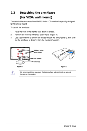 Page 14
2-2Chapter 2: Setup

2.3 Detaching the arm/base  
 (for VESA wall mount)
The detachable arm/base of the VW220 Series LCD monitor is specially designed 
for VESA wall mount. 
To detach the arm/base: 
1. Have the front of the monitor face down on a table.
2. Remove the rubbers in the four screw holes (Figure 1).
3. Use a screwdriver to remove the two screws on the arm (Figure 1), then slide 
out the arm/base to detach it from the monitor (Figure 2).
We recommend that you cover the table surface with soft...