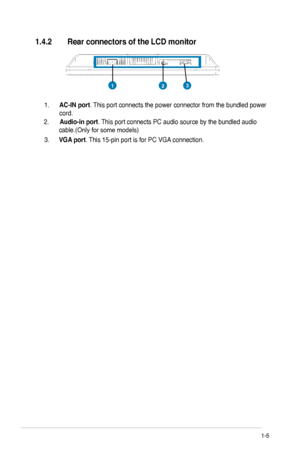 Page 11
    
1.4.2	 Rear	connectors of	the	LCD	monitor	
1-5	ASUS LCD Monitor VW221 Series
2.  Audio-in	port . This port connects PC audio source by the bundled audio 
cable.(Only for some models)   
1. 
AC-IN	port . This port connects the power connector from the bundled power 
cord.     
3.  VGA	port . This 15-pin port is for PC VGA connection. 
213
		
	
Downloaded	from	ManualMonitor.com	Manuals 