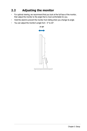 Page 13
2.2	 Adjusting	the	monitor
•  For optimal viewing, we recommend that you look at the full face of the monitor, 
then adjust the monitor to the angle that is most comfortable for you.
•  Hold the stand to prevent the monitor from falling when you change its angle.
•  You can adjust the monitor’s angle from  -5º to 20º.
 
  -5º~20º
2-2Chapter 2: Setup
 