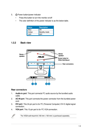 Page 11
1-3ASUS VW202/VW222 Series LCD Monitor 

1.3.2   Back view
5.  Power button/power indicator          
  •   Press this button to turn the monitor on/off
 •   The color definition of the power indicator is as the below table.
1. Audio-in port. This port connects PC audio source by the bundled audio 
cable.
2. AC-IN port. This port connects the power connector from the bundled power 
cord.
3. DVI port. This 24-pin port is for PC (Personal Computer) DVI-D digital signal 
connection.  
4. VGA port. This...