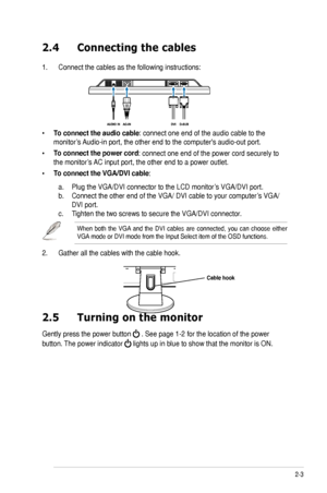 Page 15
2-3ASUS VW202/VW222 Series LCD Monitor 

2.4	 Connecting 	 the 	 cables
.   Connect the cables as the following instructions:
• To connect the audio cable: connect one end of the audio cable to the  
monitor’s Audio-in port, the other end to the computer's audio-out port. 
• To connect the power cord: connect one end of the power cord securely to 
the monitor’s AC input port, the other end to a power outlet.
• To connect the VGA/DVI cable: 
  a.   Plug the VGA/DVI connector to the LCD monitor’s...