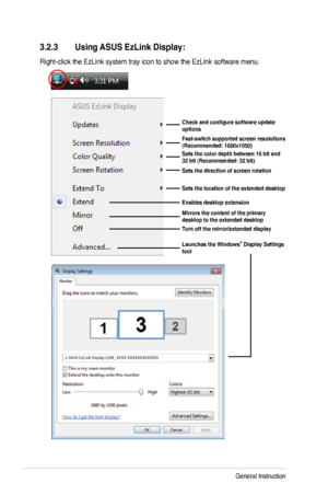 Page 26
3-6Chapter 3: General Instruction  

3.2.3 Using ASUS EzLink Display:
Right-click the EzLink system tray icon to show the EzLink software men u.
Check	and	configure	software	update	options
Fast-switch supported screen resolutions (Recommended: 1680x1050)Sets the color depth between 16 bit and 32 bit (Recommended: 32 bit)
Sets the direction of screen rotation 
Sets the location of the extended desktop
Enables desktop extension
Mirrors the content of the primary desktop to the extended desktop
Turn off...