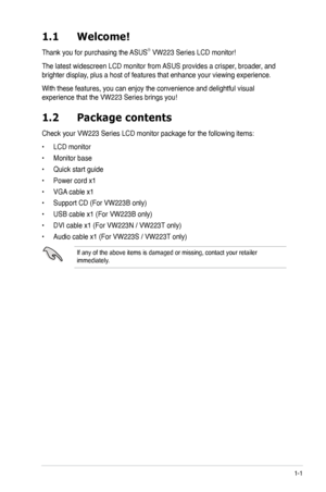 Page 9
1-1ASUS VW223 Series LCD Monitor 
1.1 Welcome!  
Thank you for purchasing the ASUS® VW223 Series LCD monitor!
The latest widescreen LCD monitor from ASUS provides a crisper, broader, and 
brighter display, plus a host of features that enhance your viewing experience. 
With these features, you can enjoy the convenience and delightful visual 
experience that the VW223 Series brings you!
1.2 Package contents
Check your VW223 Series LCD monitor package for the following items:
• LCD monitor
• Monitor base
•...