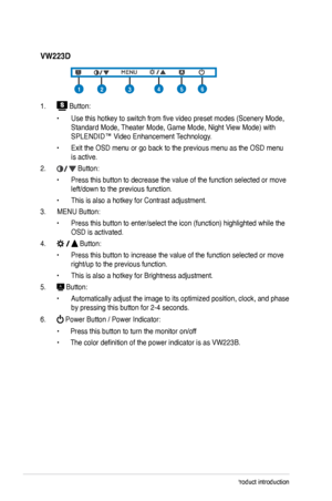 Page 12
1-4Chapter 1: Product introduction

VW223D
1.  Button:
• Use this hotkey to switch from five video preset modes (Scenery M ode, 
Standard Mode, Theater Mode, Game Mode, Night View Mode) with 
SPLENDID™ Video Enhancement Technology.
• Exit the OSD menu or go back to the previous menu as the OSD menu 
is active.
2.  Button: 
• Press this button to decrease the value of the function selected or move 
left/down to the previous function. 
• This is also a hotkey for Contrast adjustment.
3.  MENU Button: 
•...