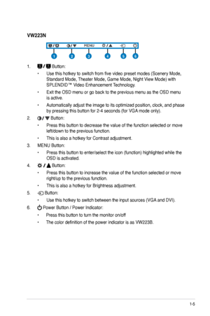 Page 13
1-5ASUS VW223 Series LCD Monitor 

VW223N
1.  Button:
• Use this hotkey to switch from five video preset modes (Scenery M ode, 
Standard Mode, Theater Mode, Game Mode, Night View Mode) with 
SPLENDID™ Video Enhancement Technology.
• Exit the OSD menu or go back to the previous menu as the OSD menu 
is active.
• Automatically adjust the image to its optimized position, clock, and phase 
by pressing this button for 2-4 seconds (for VGA mode only).
2.  Button: 
• Press this button to decrease the value of...