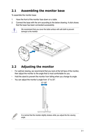 Page 17
2-1ASUS VW223 Series LCD Monitor 
2.1 Assembling the monitor base
To assemble the monitor base:
1. Have the front of the monitor face down on a table.
2. Connect the base with the arm according to the below drawing. A click shows 
that the base has been connected successfully. 
We recommend that you cover the table surface with soft cloth to prevent \
damage to the monitor. 
2.2  Adjusting the monitor
• For optimal viewing, we recommend that you look at the full face of the monitor, 
then adjust the...