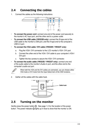 Page 19
2-3ASUS VW223 Series LCD Monitor 

2.4 Connecting the cables
1. Connect the cables as the following instructions:
2.5  Turning on the monitor
Gently press the power button  . See page 1-2 for the location of the power 
button. The power indicator  lights up in blue to show that the monitor is ON.
When both the VGA and the DVI cables are connected, you can choose either VGA mode or DVI mode from the Input Select item of the OSD functions.
2. Gather all the cables with the cable hook.
Cable hook...