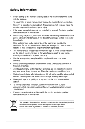 Page 6
vi

Safety information
This symbol of the crossed out wheeled bin indicates that the product (\
electrical and electronic equipment) should not be placed in municipal waste.  Please check local regulations for disposal of electronic products.
• Before setting up the monitor, carefully read all the documentation that came 
with the package.   
• To prevent fire or shock hazard, never expose the monitor to rain or moisture.  
• Never try to open the monitor cabinet. The dangerous high voltages inside the...