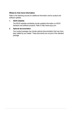 Page 8
viii
Where	to	find	more	information
Refer to the following sources for additional information and for produc\
t and 
software updates.
1. ASUS websites
The ASUS websites worldwide provide updated information on ASUS 
hardware and software products. Refer to http://www.asus.com
2. Optional documentation
Your product package may include optional documentation that may have 
been added by your dealer. These documents are not part of the standard 
package.
 