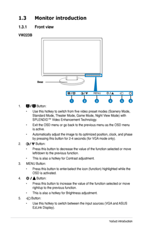 Page 10
1-2Chapter 1: Product introduction

1.3 Monitor introduction
1.3.1  Front view
VW223B
Base
123456
1.  Button:
• Use this hotkey to switch from five video preset modes (Scenery M ode, 
Standard Mode, Theater Mode, Game Mode, Night View Mode) with 
SPLENDID™ Video Enhancement Technology.
• Exit the OSD menu or go back to the previous menu as the OSD menu 
is active.
• Automatically adjust the image to its optimized position, clock, and phase 
by pressing this button for 2-4 seconds (for VGA mode only).
2....