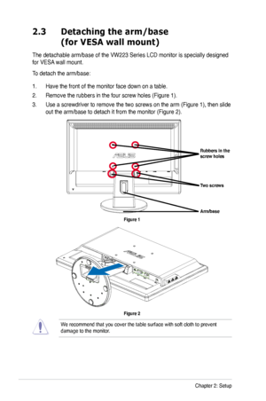 Page 18
2-2Chapter 2: Setup

2.3 Detaching the arm/base  
 (for VESA wall mount)
The detachable arm/base of the VW223 Series LCD monitor is specially designed 
for VESA wall mount. 
To detach the arm/base: 
1. Have the front of the monitor face down on a table.
2. Remove the rubbers in the four screw holes (Figure 1).
3. Use a screwdriver to remove the two screws on the arm (Figure 1), then slide 
out the arm/base to detach it from the monitor (Figure 2).
Arm/base
Rubbers in the screw holes 
Two screws 
Figure...