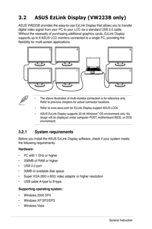 Page 24
3-4Chapter 3: General Instruction  

3.2 ASUS EzLink Display (VW223B only)
ASUS VW223B provides the easy-to-use EzLink Display that allows you to transfer 
digital video signal from your PC to your LCD via a standard USB 2.0 cable. 
Without the necessity of purchasing additional graphics cards, EzLink Dis play 
supports up to 6 ASUS LCD monitors connected to a single PC, providing the 
flexibility for multi-screen applications.
15
6
2
34
• The above illustration of multi-monitor connection is for...