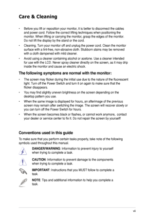 Page 7
vii

Care & Cleaning 
• Before you lift or reposition your monitor, it is better to disconnect the cables 
and power cord. Follow the correct lifting techniques when positioning t\
he 
monitor. When lifting or carrying the monitor, grasp the edges of the monitor. 
Do not lift the display by the stand or the cord. 
• Cleaning. Turn your monitor off and unplug the power cord. Clean the monitor 
surface with a lint-free, non-abrasive cloth. Stubborn stains may be rem\
oved 
with a cloth dampened with mild...