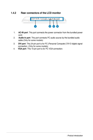 Page 12
    
1.4.2	 Rear	connectors of	the	LCD	monitor	
2.  Audio-in	port . This port connects PC audio source by the bundled audio 
cable.(Only for some models)   
1. 
AC-IN	port . This port connects the power connector from the bundled power 
cord.     
3.  DVI	port . This 4-pin port is for PC (Personal Computer) DVI-D digital signal 
connection. (Only for some models) 
4.  VGA	port . This 15-pin port is for PC VGA connection. 
    
2143
		 	
1-6 Chapter 1: Product introduction
 