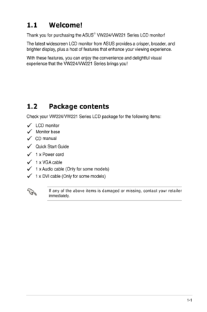 Page 7
1-1
1.1	 Welcome! 		
Thank you for purchasing the ASUS®  
The latest widescreen LCD monitor from ASUS provides a crisper, broader, and 
brighter display, plus a host of features that enhance your viewing experience.  
With these features, you can enjoy the convenience and delightful visual 
1.2	 Package	 contents
   LCD monitor
    CD
   Quick Start Guide
   1 x Power cord
   1 x VGA cable
   1 x Audio cable (Only for some models)
I f  a n y  o f  t h e  a b o v e  i t e m s  i s  d a m a g e d  o r  m...