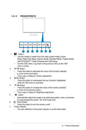 Page 10
1.4.1.2	
457123
1.  button:
 
  •  Use this hotkey to switch from five video preset modes (Game    
  Mode, Night View Mode, Scenery Mode, Standard Mode, Theater Mode)  
  with SPLENDID™ Video Enhancement Technology. 
•  Exit the OSD menu or go back to the previous menu as the OSD  
  menu is active.
.   Button:
  •  Press this button to decrease the value of the function selected           or move to the next fuction.  
•  This is also a hotkey for Volume adjustment.    
3.  MENU Button:  
•...